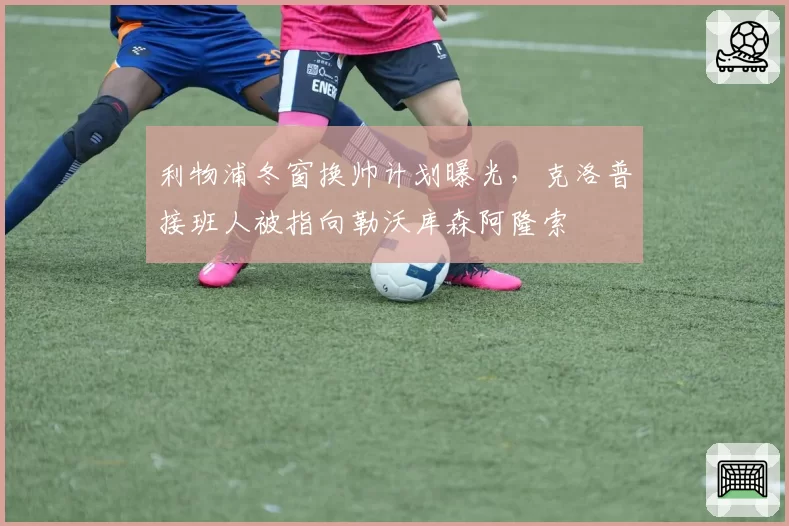 利物浦冬窗换帅计划曝光，克洛普接班人被指向勒沃库森阿隆索