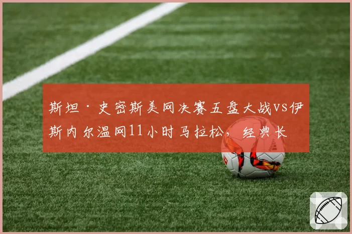 斯坦·史密斯美网决赛五盘大战vs伊斯内尔温网11小时马拉松,经典长盘对决历史演变