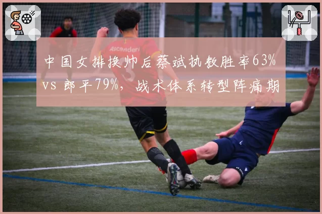 中国女排换帅后蔡斌执教胜率63% vs 郎平79%，战术体系转型阵痛期