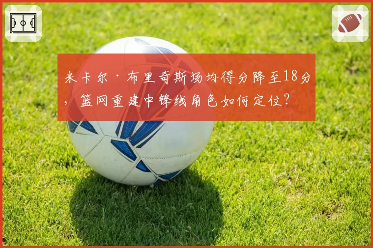 米卡尔·布里奇斯场均得分降至18分，篮网重建中锋线角色如何定位？