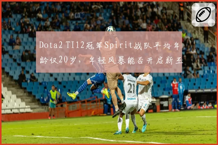 Dota2 TI12冠军Spirit战队平均年龄仅20岁，年轻风暴能否开启新王朝？