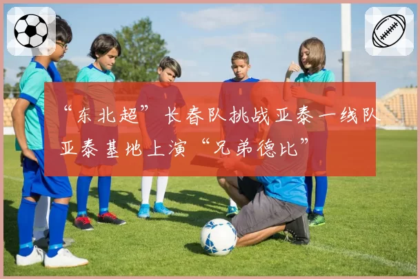 “东北超”长春队挑战亚泰一线队 亚泰基地上演“兄弟德比”
