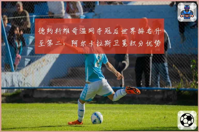 德约科维奇温网夺冠后世界排名升至第二,阿尔卡拉斯卫冕积分优势缩水至600分