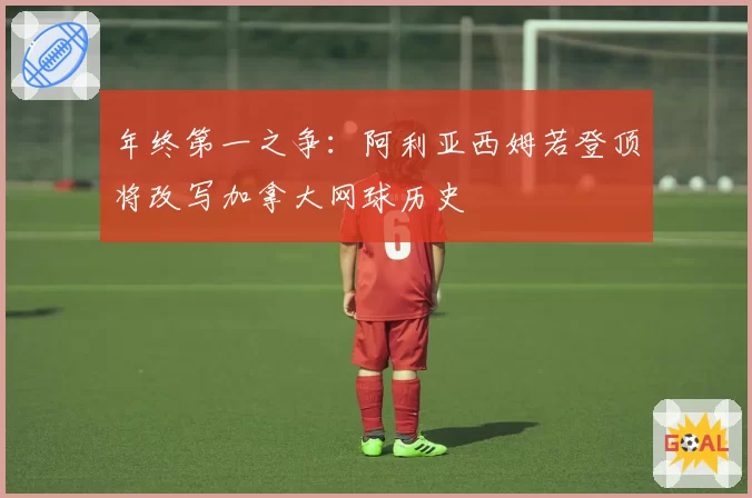 年终第一之争：阿利亚西姆若登顶将改写加拿大网球历史