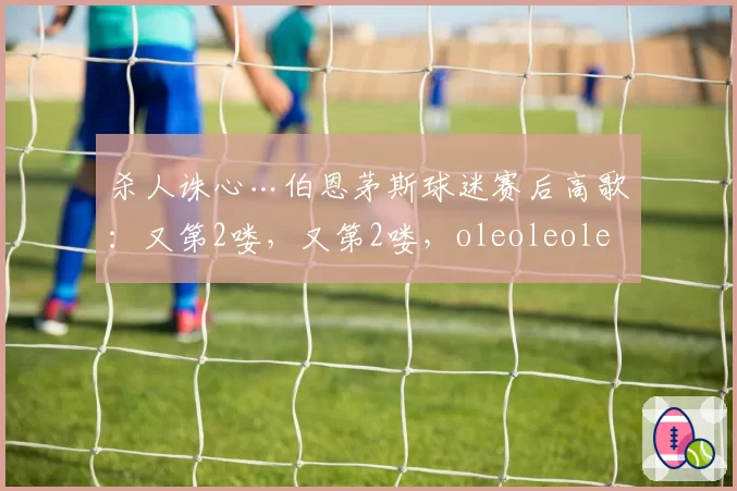 杀人诛心…伯恩茅斯球迷赛后高歌：又第2喽，又第2喽，oleoleole