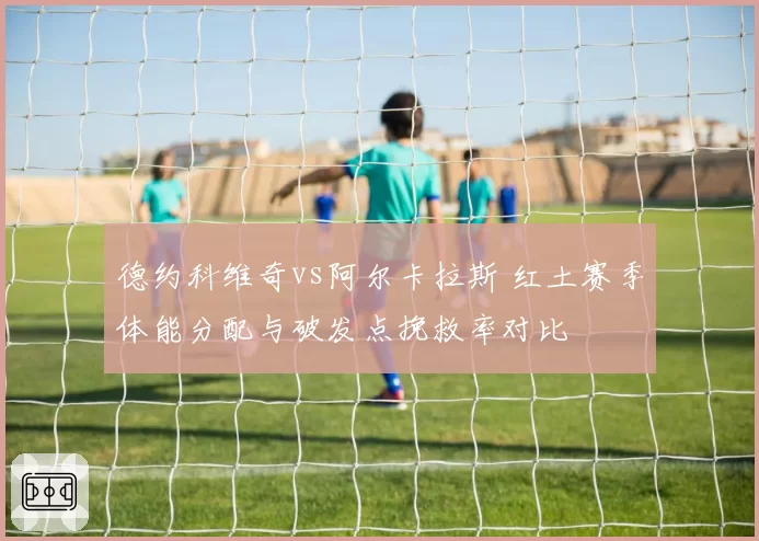 德约科维奇vs阿尔卡拉斯 红土赛季体能分配与破发点挽救率对比