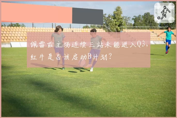 佩雷兹主场连续三站未能进入Q3，红牛是否该启动B计划？
