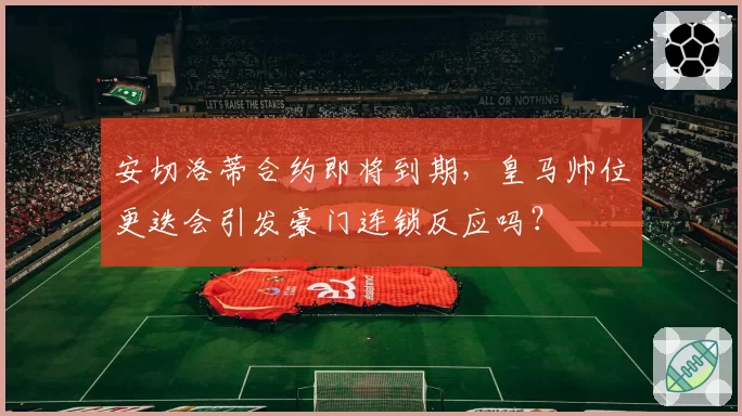 安切洛蒂合约即将到期，皇马帅位更迭会引发豪门连锁反应吗？