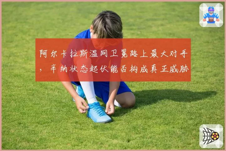 阿尔卡拉斯温网卫冕路上最大对手，辛纳状态起伏能否构成真正威胁？