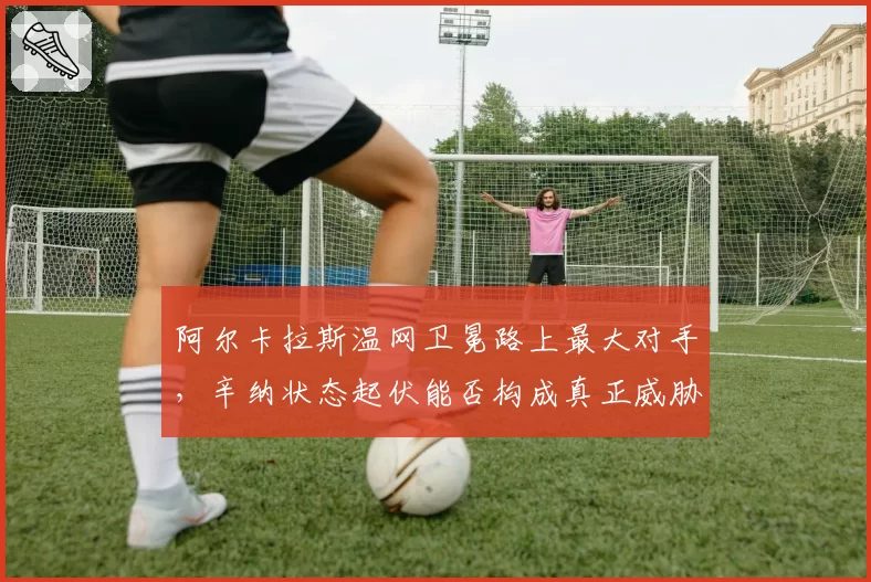 阿尔卡拉斯温网卫冕路上最大对手，辛纳状态起伏能否构成真正威胁？