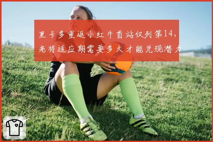里卡多重返小红牛首站仅列第14,老将适应期需要多久才能兑现潜力?