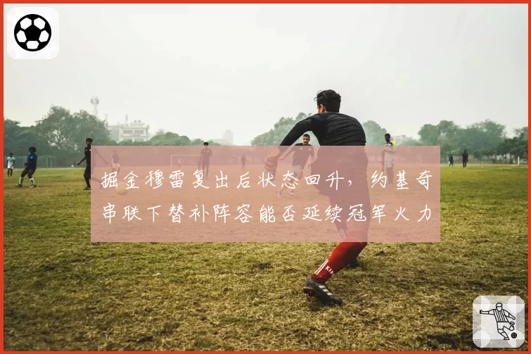 掘金穆雷复出后状态回升，约基奇串联下替补阵容能否延续冠军火力