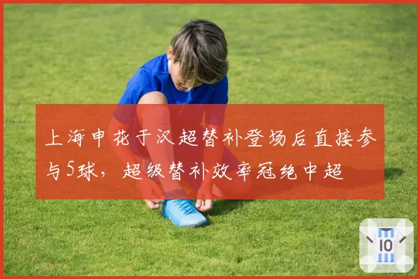 上海申花于汉超替补登场后直接参与5球,超级替补效率冠绝中超