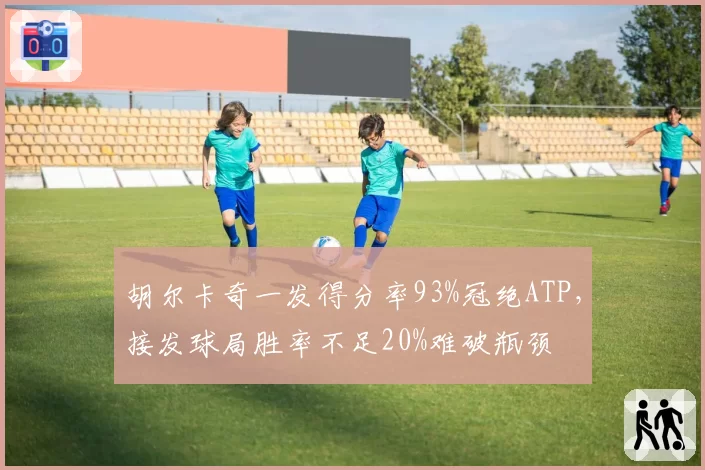 胡尔卡奇一发得分率93%冠绝ATP,接发球局胜率不足20%难破瓶颈