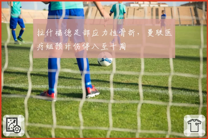 拉什福德足部应力性骨折，曼联医疗组预计伤停八至十周