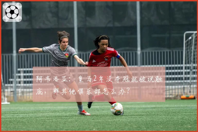 阿韦洛亚：皇马2年没夺冠就被说触底，那其他俱乐部怎么办？