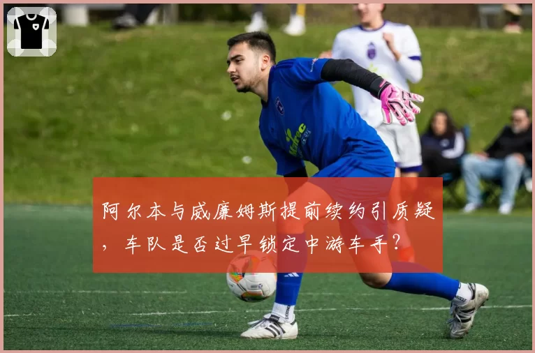 阿尔本与威廉姆斯提前续约引质疑，车队是否过早锁定中游车手？