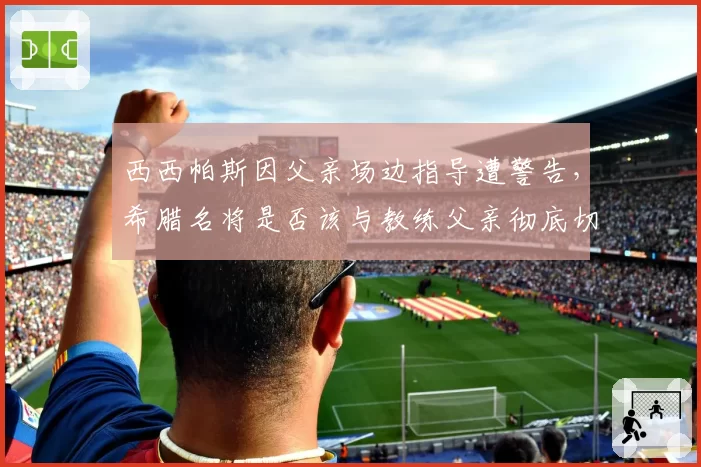 西西帕斯因父亲场边指导遭警告,希腊名将是否该与教练父亲彻底切割?