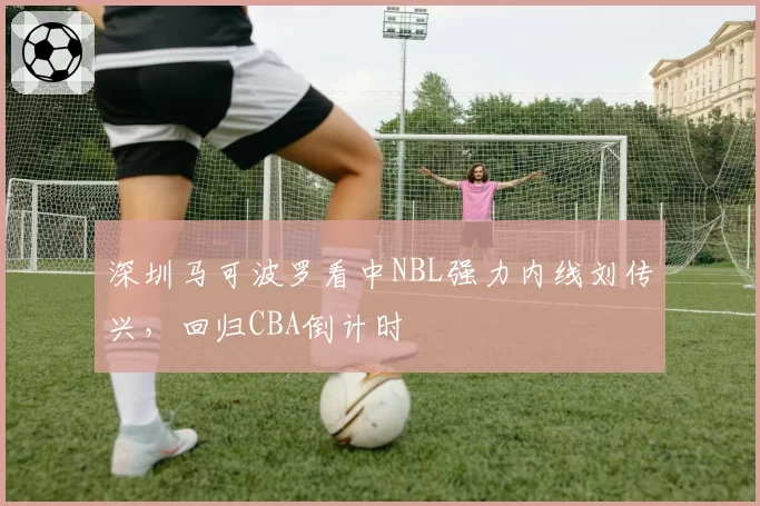 深圳马可波罗看中NBL强力内线刘传兴,回归CBA倒计时