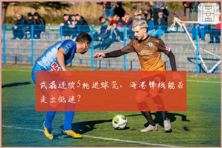 武磊连续5轮进球荒,海港锋线能否走出低迷?