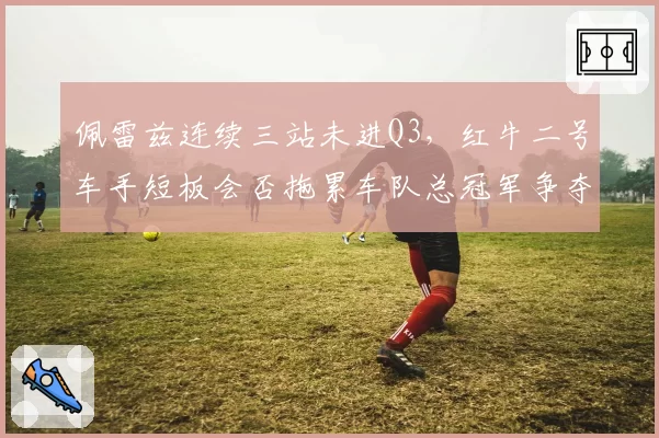 佩雷兹连续三站未进Q3，红牛二号车手短板会否拖累车队总冠军争夺？