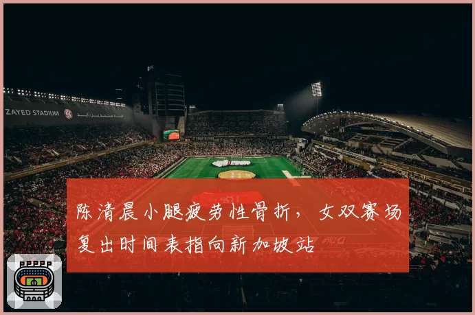 陈清晨小腿疲劳性骨折，女双赛场复出时间表指向新加坡站