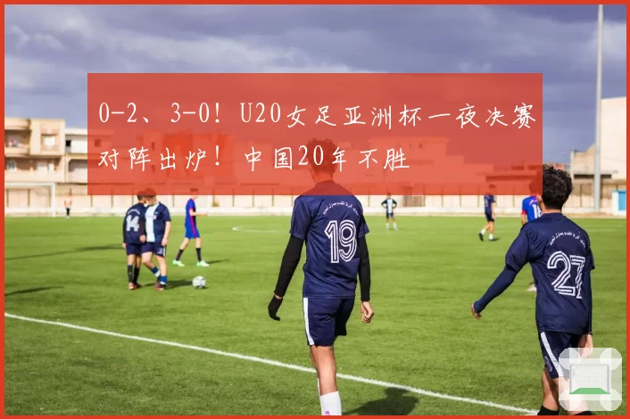 0-2、3-0！U20女足亚洲杯一夜决赛对阵出炉！中国20年不胜