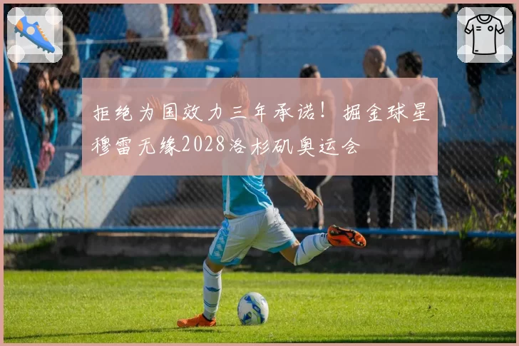 拒绝为国效力三年承诺!掘金球星穆雷无缘2028洛杉矶奥运会