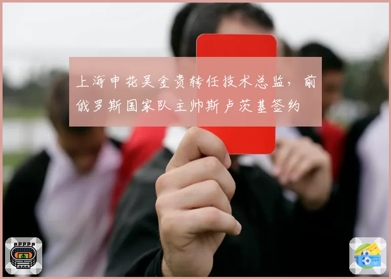上海申花吴金贵转任技术总监,前俄罗斯国家队主帅斯卢茨基签约
