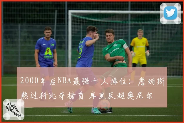 2000年后NBA最强十人排位：詹姆斯熬过科比夺榜首 库里反超奥尼尔