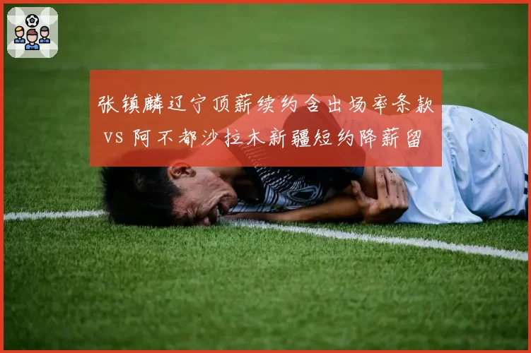张镇麟辽宁顶薪续约含出场率条款 vs 阿不都沙拉木新疆短约降薪留队,锋线签约两大模式对比