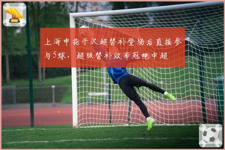 上海申花于汉超替补登场后直接参与5球,超级替补效率冠绝中超