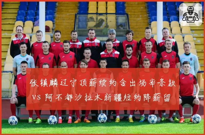张镇麟辽宁顶薪续约含出场率条款 vs 阿不都沙拉木新疆短约降薪留队,锋线签约两大模式对比