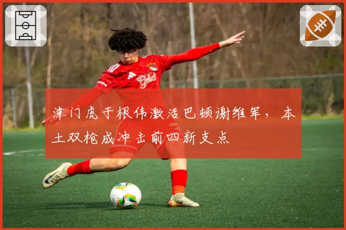 津门虎于根伟激活巴顿谢维军,本土双枪成冲击前四新支点