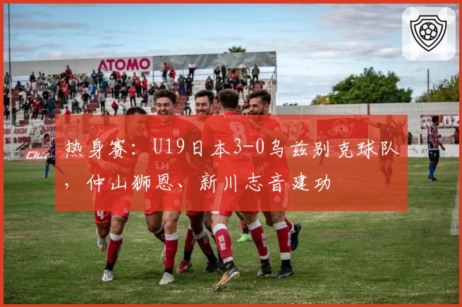 热身赛：U19日本3-0乌兹别克球队，仲山狮恩、新川志音建功