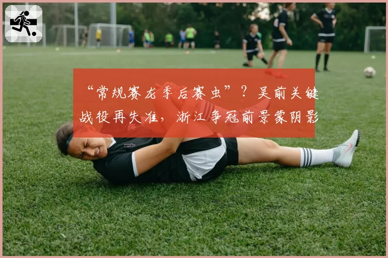 “常规赛龙季后赛虫”？吴前关键战役再失准，浙江争冠前景蒙阴影