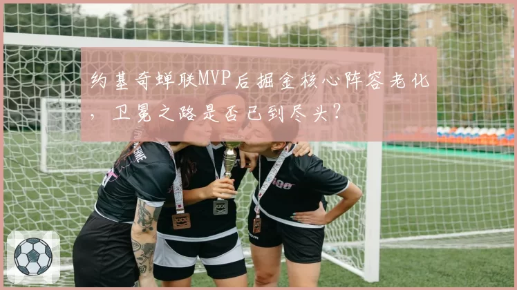 约基奇蝉联MVP后掘金核心阵容老化，卫冕之路是否已到尽头？