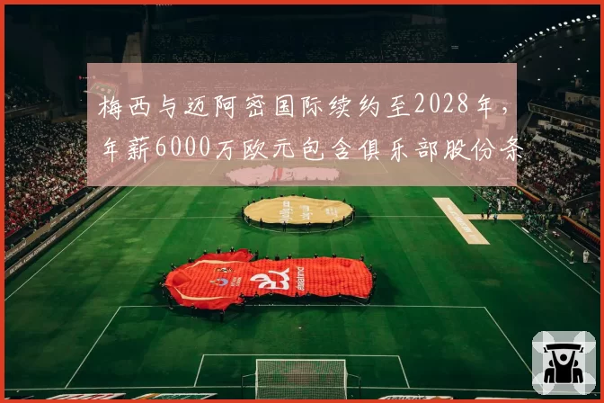 梅西与迈阿密国际续约至2028年,年薪6000万欧元包含俱乐部股份条款