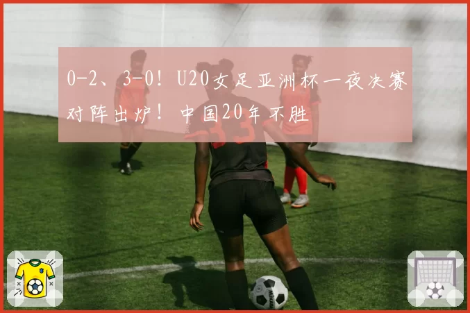 0-2、3-0！U20女足亚洲杯一夜决赛对阵出炉！中国20年不胜