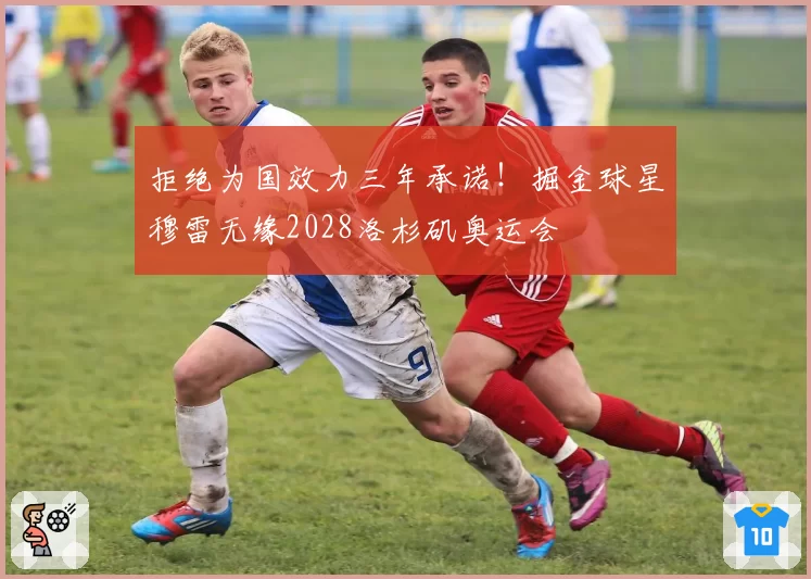 拒绝为国效力三年承诺!掘金球星穆雷无缘2028洛杉矶奥运会