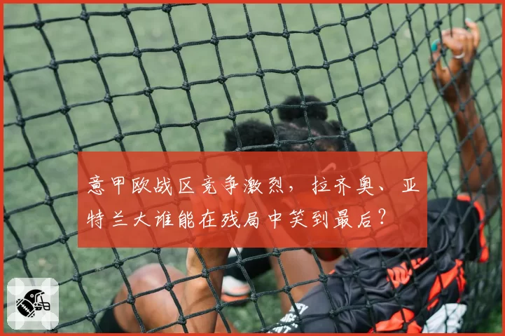 意甲欧战区竞争激烈,拉齐奥、亚特兰大谁能在残局中笑到最后?