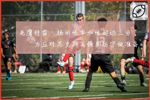 老鹰特雷·杨训练中加练超远三分，为应对尼克斯高强度防守做准备