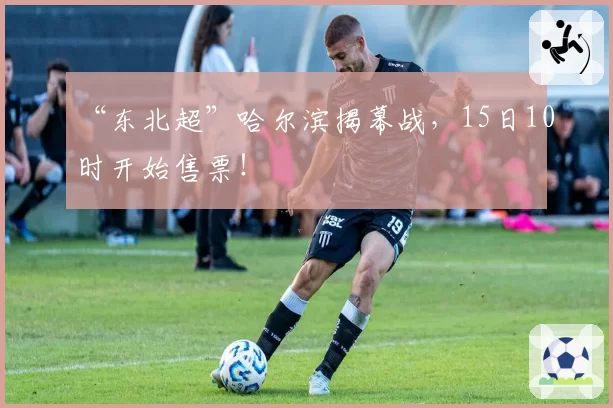 “东北超”哈尔滨揭幕战,15日10时开始售票!