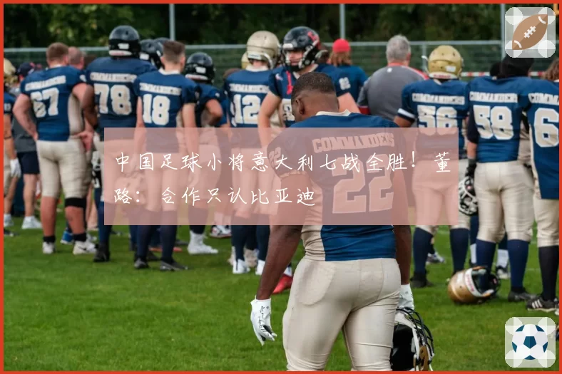 中国足球小将意大利七战全胜！董路：合作只认比亚迪