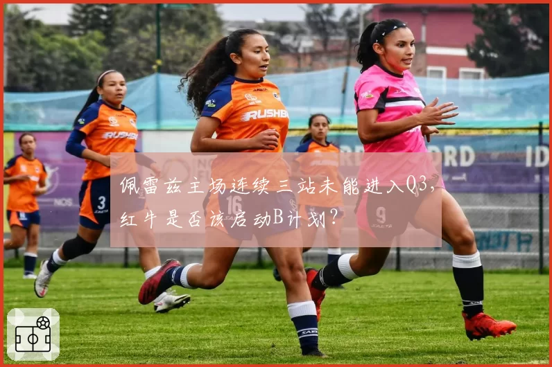 佩雷兹主场连续三站未能进入Q3，红牛是否该启动B计划？