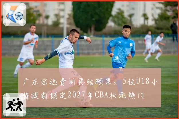 广东宏远青训再结硕果，5位U18小将提前锁定2027年CBA状元热门
