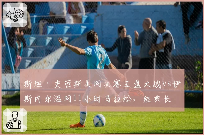斯坦·史密斯美网决赛五盘大战vs伊斯内尔温网11小时马拉松,经典长盘对决历史演变