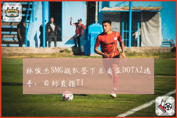 林俊杰SMG战队签下东南亚DOTA2选手，目标直指TI
