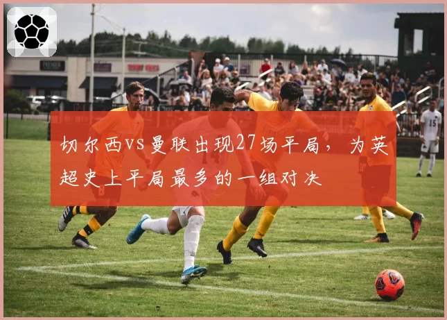 切尔西vs曼联出现27场平局，为英超史上平局最多的一组对决