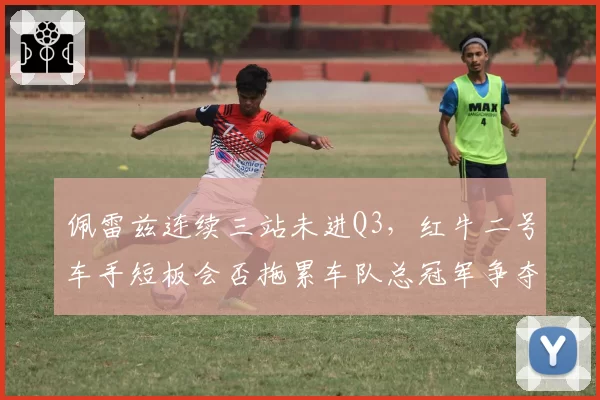 佩雷兹连续三站未进Q3,红牛二号车手短板会否拖累车队总冠军争夺?